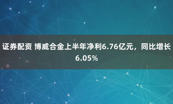证券配资 博威合金上半年净利6.76亿元，同比增长6.05%