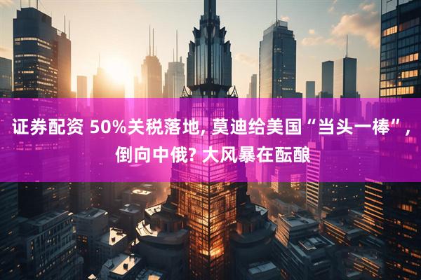 证券配资 50%关税落地, 莫迪给美国“当头一棒”, 倒向中俄? 大风暴在酝酿