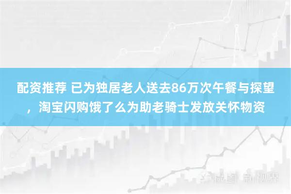 配资推荐 已为独居老人送去86万次午餐与探望,淘宝闪购饿了么为助老骑士发放关怀物资