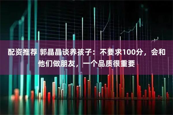 配资推荐 郭晶晶谈养孩子:不要求100分,会和他们做朋友,一个品质很重要