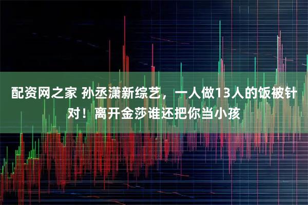 配资网之家 孙丞潇新综艺，一人做13人的饭被针对！离开金莎谁还把你当小孩