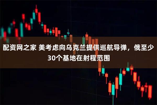 配资网之家 美考虑向乌克兰提供巡航导弹，俄至少30个基地在射程范围