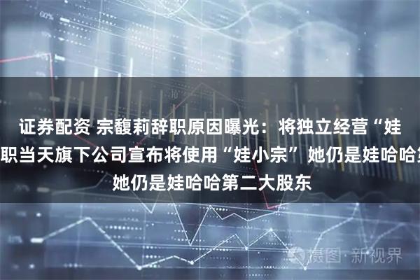 证券配资 宗馥莉辞职原因曝光：将独立经营“娃小宗”！辞职当天旗下公司宣布将使用“娃小宗” 她仍是娃哈哈第二大股东