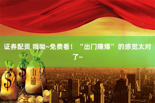 证券配资 哦呦~免费看！ “出门赚爆” 的感觉太对了~