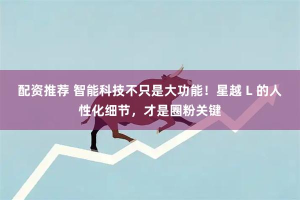 配资推荐 智能科技不只是大功能！星越 L 的人性化细节，才是圈粉关键