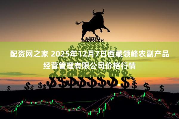 配资网之家 2025年12月7日西藏领峰农副产品经营管理有限公司价格行情