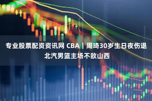 专业股票配资资讯网 CBA｜周琦30岁生日夜伤退 北汽男篮主场不敌山西