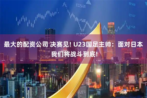 最大的配资公司 决赛见! U23国足主帅：面对日本 我们将战斗到底!