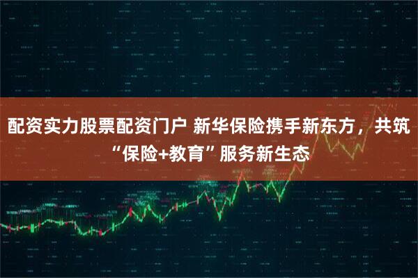 配资实力股票配资门户 新华保险携手新东方，共筑“保险+教育”服务新生态
