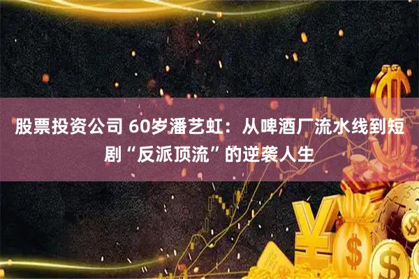 股票投资公司 60岁潘艺虹：从啤酒厂流水线到短剧“反派顶流”的逆袭人生