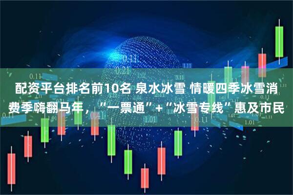 配资平台排名前10名 泉水冰雪 情暖四季冰雪消费季嗨翻马年，“一票通”+“冰雪专线”惠及市民