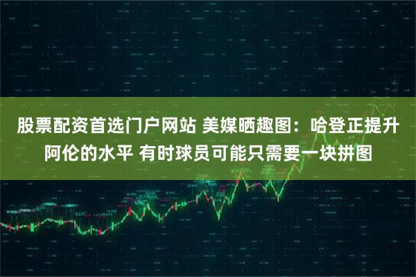 股票配资首选门户网站 美媒晒趣图：哈登正提升阿伦的水平 有时球员可能只需要一块拼图