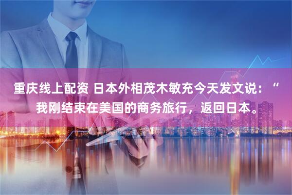 重庆线上配资 日本外相茂木敏充今天发文说:“我刚结束在美国的商务旅行,返回日本。
