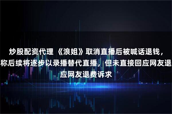 炒股配资代理 《浪姐》取消直播后被喊话退钱，节目组称后续将逐步以录播替代直播，但未直接回应网友退费诉求