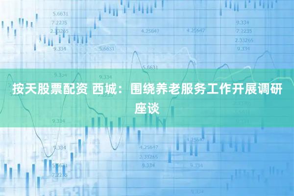 按天股票配资 西城：围绕养老服务工作开展调研座谈