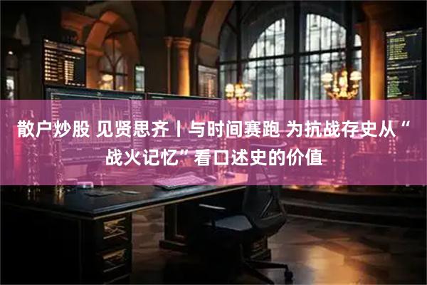 散户炒股 见贤思齐丨与时间赛跑 为抗战存史从“战火记忆”看口述史的价值