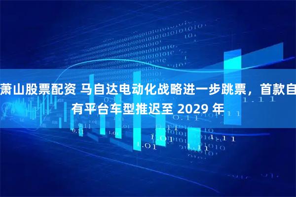 萧山股票配资 马自达电动化战略进一步跳票，首款自有平台车型推迟至 2029 年