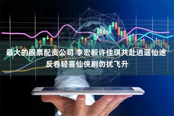 最大的股票配资公司 李宏毅许佳琪共赴逍遥仙途 反卷轻喜仙侠剧勿扰飞升