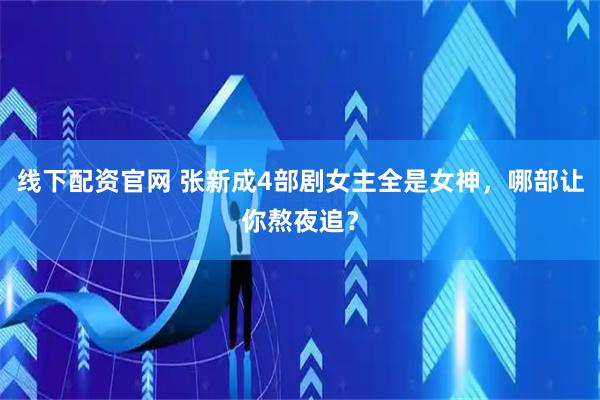 线下配资官网 张新成4部剧女主全是女神，哪部让你熬夜追？