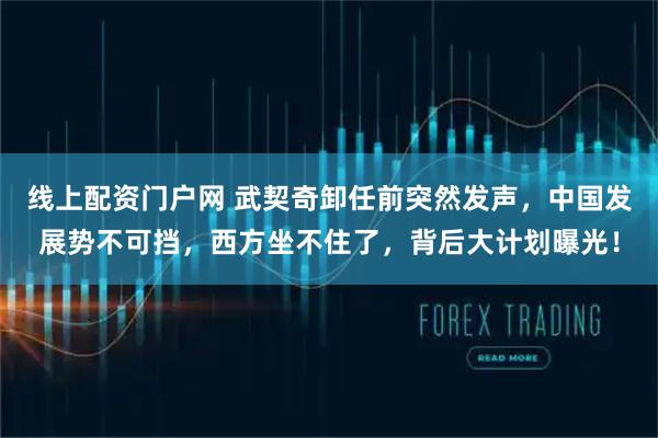 线上配资门户网 武契奇卸任前突然发声，中国发展势不可挡，西方坐不住了，背后大计划曝光！