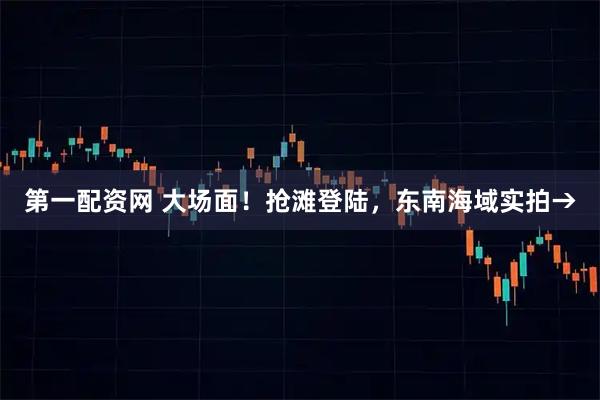 第一配资网 大场面！抢滩登陆，东南海域实拍→