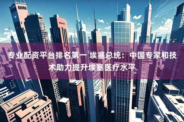 专业配资平台排名第一 埃塞总统:中国专家和技术助力提升埃塞医疗水平