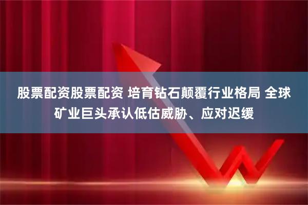 股票配资股票配资 培育钻石颠覆行业格局 全球矿业巨头承认低估威胁、应对迟缓