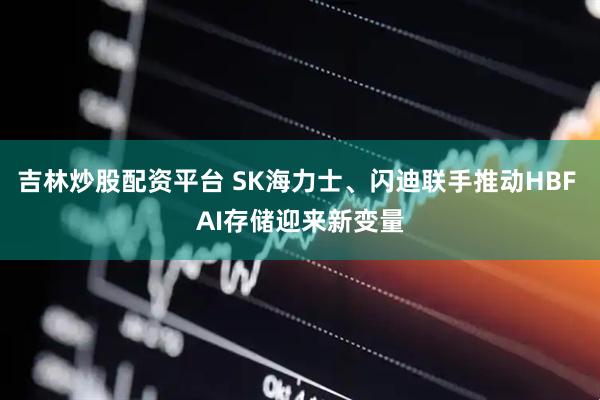 吉林炒股配资平台 SK海力士、闪迪联手推动HBF AI存储迎来新变量